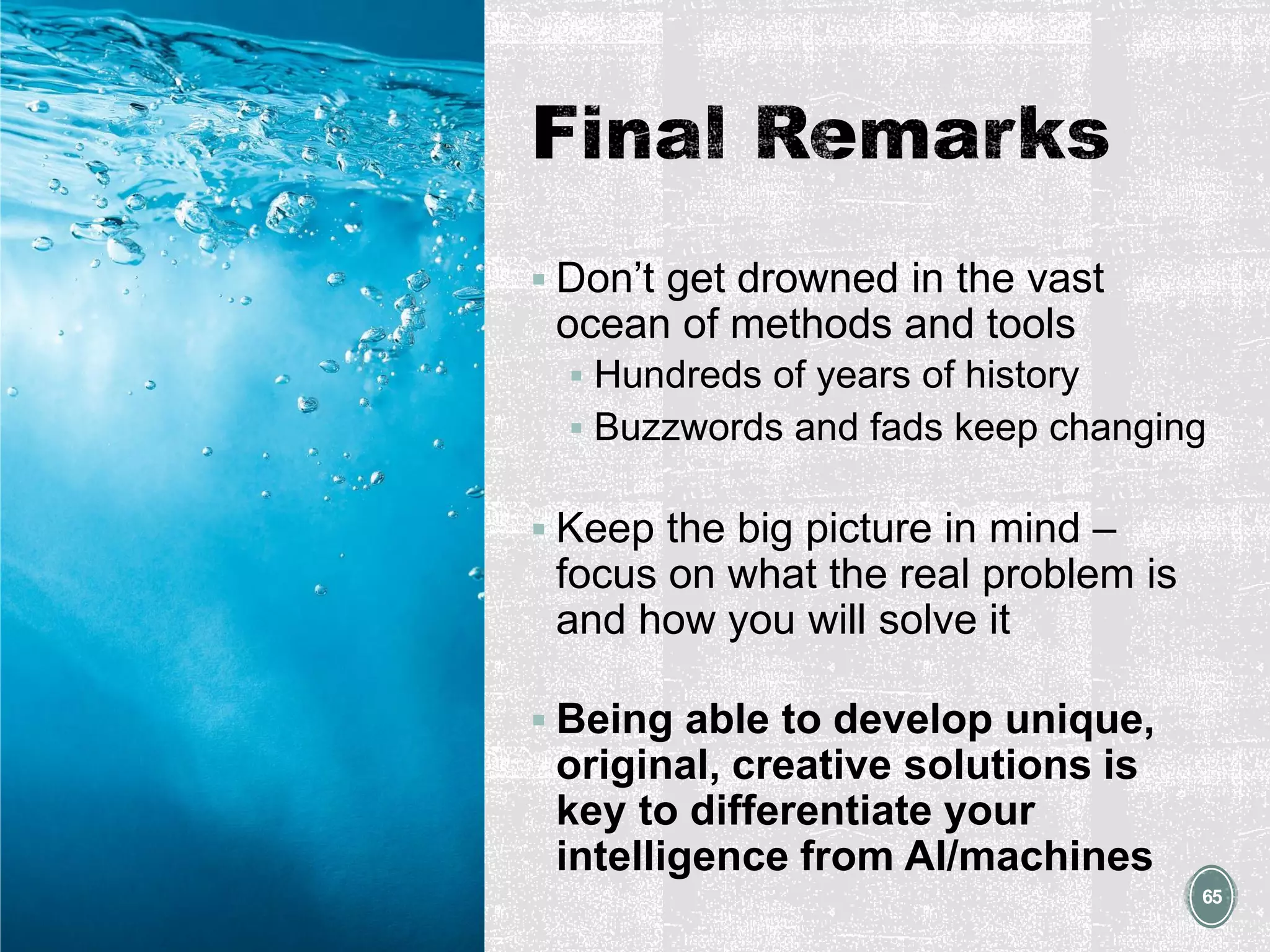 ▪ Don’t get drowned in the vast
ocean of methods and tools
▪ Hundreds of years of history
▪ Buzzwords and fads keep changing
▪ Keep the big picture in mind –
focus on what the real problem is
and how you will solve it
▪ Being able to develop unique,
original, creative solutions is
key to differentiate your
intelligence from AI/machines
65
 
