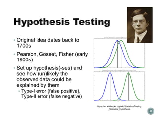 Hypothesis Testing
▪ Original idea dates back to
1700s
▪ Pearson, Gosset, Fisher (early
1900s)
▪ Set up hypothesis(-ses) and
see how (un)likely the
observed data could be
explained by them
▪ Type-I error (false positive),
Type-II error (false negative)
15
https://en.wikibooks.org/wiki/Statistics/Testing
_Statistical_Hypothesis
 