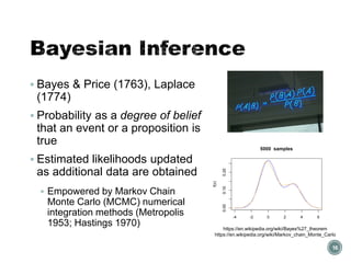 Bayesian Inference
▪ Bayes & Price (1763), Laplace
(1774)
▪ Probability as a degree of belief
that an event or a proposition is
true
▪ Estimated likelihoods updated
as additional data are obtained
▪ Empowered by Markov Chain
Monte Carlo (MCMC) numerical
integration methods (Metropolis
1953; Hastings 1970)
16
https://en.wikipedia.org/wiki/Bayes%27_theorem
https://en.wikipedia.org/wiki/Markov_chain_Monte_Carlo
 