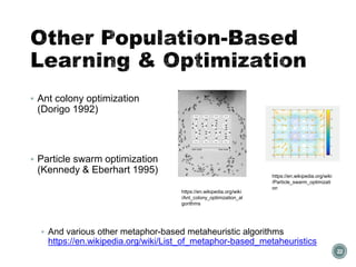 Other Population-Based
Learning & Optimization
▪ Ant colony optimization
(Dorigo 1992)
▪ Particle swarm optimization
(Kennedy & Eberhart 1995)
▪ And various other metaphor-based metaheuristic algorithms
https://en.wikipedia.org/wiki/List_of_metaphor-based_metaheuristics
22
https://en.wikipedia.org/wiki
/Ant_colony_optimization_al
gorithms
https://en.wikipedia.org/wiki
/Particle_swarm_optimizati
on
 