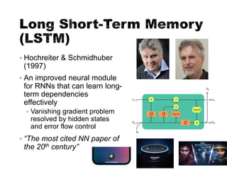 Long Short-Term Memory
(LSTM)
▪ Hochreiter & Schmidhuber
(1997)
▪ An improved neural module
for RNNs that can learn long-
term dependencies
effectively
▪ Vanishing gradient problem
resolved by hidden states
and error flow control
▪ “The most cited NN paper of
the 20th century”
34
 