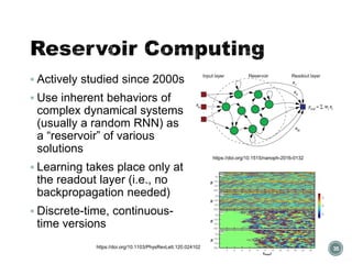 Reservoir Computing
▪ Actively studied since 2000s
▪ Use inherent behaviors of
complex dynamical systems
(usually a random RNN) as
a “reservoir” of various
solutions
▪ Learning takes place only at
the readout layer (i.e., no
backpropagation needed)
▪ Discrete-time, continuous-
time versions
35
https://doi.org/10.1515/nanoph-2016-0132
https://doi.org/10.1103/PhysRevLett.120.024102
 
