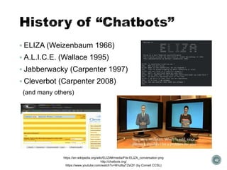 History of “Chatbots”
▪ ELIZA (Weizenbaum 1966)
▪ A.L.I.C.E. (Wallace 1995)
▪ Jabberwacky (Carpenter 1997)
▪ Cleverbot (Carpenter 2008)
(and many others)
42
https://en.wikipedia.org/wiki/ELIZA#/media/File:ELIZA_conversation.png
http://chatbots.org/
https://www.youtube.com/watch?v=WnzlbyTZsQY (by Cornell CCSL)
 