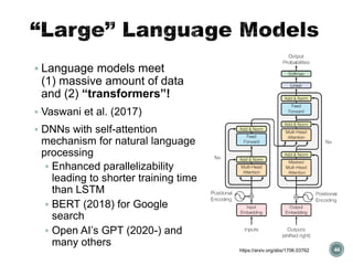 “Large” Language Models
▪ Language models meet
(1) massive amount of data
and (2) “transformers”!
▪ Vaswani et al. (2017)
▪ DNNs with self-attention
mechanism for natural language
processing
▪ Enhanced parallelizability
leading to shorter training time
than LSTM
▪ BERT (2018) for Google
search
▪ Open AI’s GPT (2020-) and
many others
44
https://arxiv.org/abs/1706.03762
 