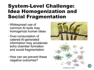 System-Level Challenge:
Idea Homogenization and
Social Fragmentation
▪ Widespread use of
common AI tools may
homogenize human ideas
▪ Over-consumption of
catered AI-generated
information may accelerate
echo chamber formation
and social fragmentation
▪ How can we prevent these
negative outcomes?
62
(Centola et al. 2007)
 