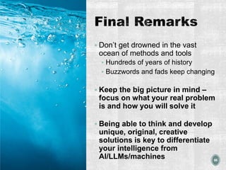 Final Remarks
▪ Don’t get drowned in the vast
ocean of methods and tools
▪ Hundreds of years of history
▪ Buzzwords and fads keep changing
▪ Keep the big picture in mind –
focus on what your real problem
is and how you will solve it
▪ Being able to think and develop
unique, original, creative
solutions is key to differentiate
your intelligence from
AI/LLMs/machines 66
 