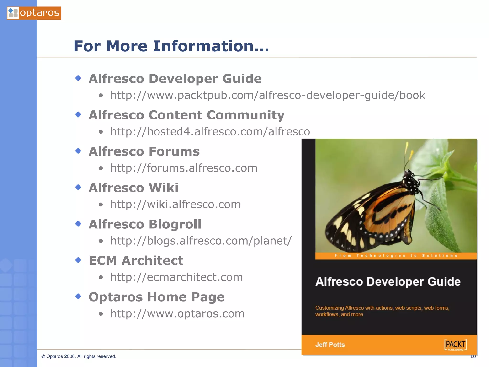 For More Information… Alfresco Developer Guide http://www.packtpub.com/alfresco-developer-guide/book Alfresco Content Community http://hosted4.alfresco.com/alfresco Alfresco Forums http://forums.alfresco.com Alfresco Wiki http://wiki.alfresco.com Alfresco Blogroll http://blogs.alfresco.com/planet/ ECM Architect http://ecmarchitect.com Optaros Home Page http://www.optaros.com 