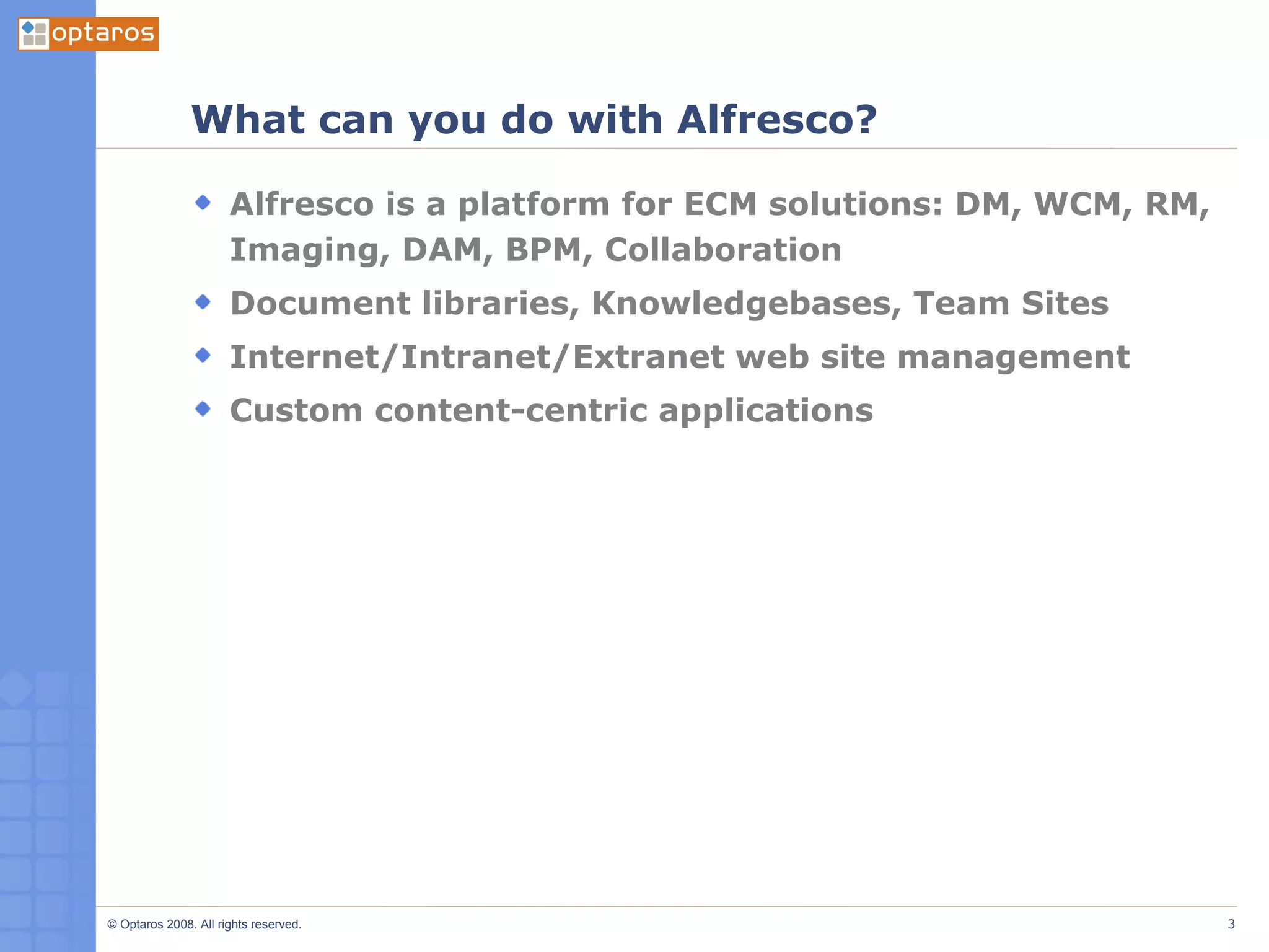 What can you do with Alfresco? Alfresco is a platform for ECM solutions: DM, WCM, RM, Imaging, DAM, BPM, Collaboration Document libraries, Knowledgebases, Team Sites Internet/Intranet/Extranet web site management Custom content-centric applications 