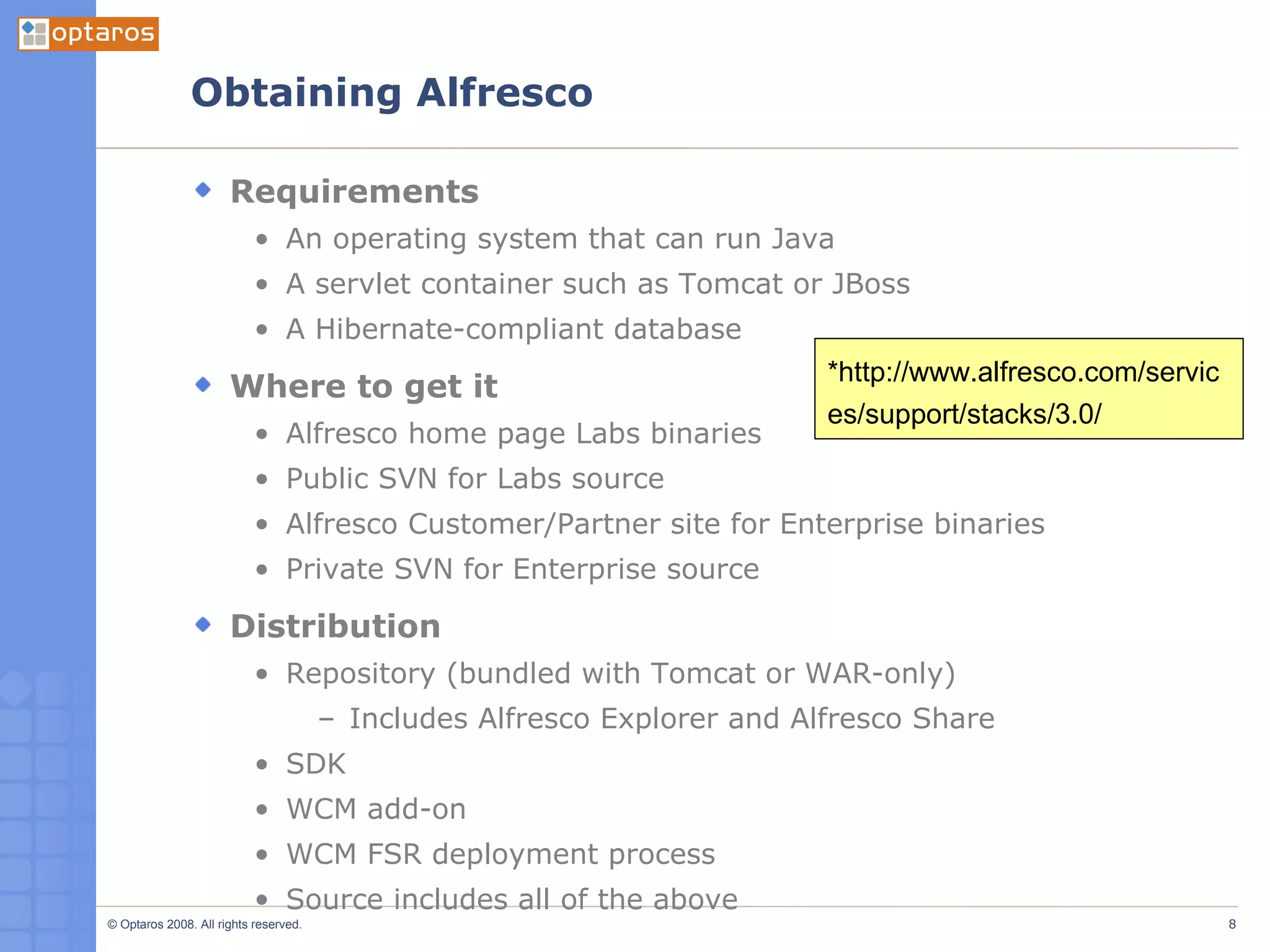 Obtaining Alfresco Requirements An operating system that can run Java A servlet container such as Tomcat or JBoss A Hibernate-compliant database Where to get it Alfresco home page Labs binaries Public SVN for Labs source Alfresco Customer/Partner site for Enterprise binaries Private SVN for Enterprise source Distribution Repository (bundled with Tomcat or WAR-only) Includes Alfresco Explorer and Alfresco Share SDK WCM add-on WCM FSR deployment process Source includes all of the above *http://www.alfresco.com/services/support/stacks/3.0/ 