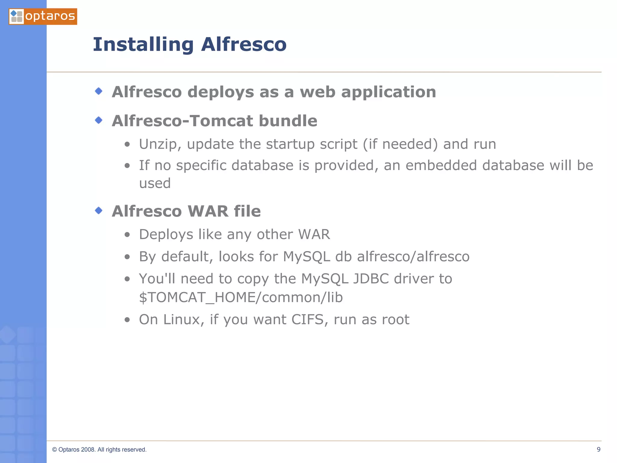 Installing Alfresco Alfresco deploys as a web application Alfresco-Tomcat bundle Unzip, update the startup script (if needed) and run If no specific database is provided, an embedded database will be used Alfresco WAR file Deploys like any other WAR By default, looks for MySQL db alfresco/alfresco You'll need to copy the MySQL JDBC driver to $TOMCAT_HOME/common/lib On Linux, if you want CIFS, run as root 