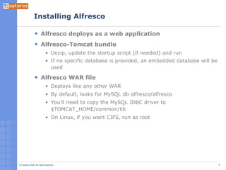 Installing Alfresco Alfresco deploys as a web application Alfresco-Tomcat bundle Unzip, update the startup script (if needed) and run If no specific database is provided, an embedded database will be used Alfresco WAR file Deploys like any other WAR By default, looks for MySQL db alfresco/alfresco You'll need to copy the MySQL JDBC driver to $TOMCAT_HOME/common/lib On Linux, if you want CIFS, run as root 