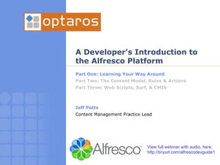 A Developer’s Introduction to the Alfresco Platform Part One: Learning Your Way Around Part Two: The Content Model, Rules & Actions Part Three: Web Scripts, Surf, & CMIS Jeff Potts Content Management Practice Lead View full webinar with audio, here: http://tinyurl.com/alfrescodevguide1 