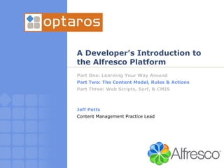 A Developer’s Introduction to the Alfresco Platform Part One: Learning Your Way Around Part Two: The Content Model, Rules & Actions Part Three: Web Scripts, Surf, & CMIS Jeff Potts Content Management Practice Lead 