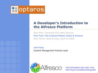 A Developer’s Introduction to the Alfresco Platform Part One: Learning Your Way Around Part Two: The Content Model, Rules & Actions Part Three: Web Scripts, Surf, & CMIS Jeff Potts Content Management Practice Lead View full webinar with audio, here: http://tinyurl.com/alfrescodevguide2 