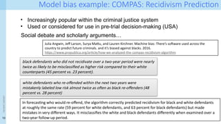 10
Model bias example: COMPAS: Recidivism Prediction
<event
name>
• Increasingly popular within the criminal justice system
• Used or considered for use in pre-trial decision-making (USA)
Social debate and scholarly arguments…
Julia Angwin, Jeff Larson, Surya Mattu, and Lauren Kirchner. Machine bias: There’s software used across the
country to predict future criminals. and it’s biased against blacks. 2016.
https://www.propublica.org/article/how-we-analyzed-the-compas-recidivism-algorithm
black defendants who did not recidivate over a two-year period were nearly
twice as likely to be misclassified as higher risk compared to their white
counterparts (45 percent vs. 23 percent).
white defendants who re-offended within the next two years were
mistakenly labeled low risk almost twice as often as black re-offenders (48
percent vs. 28 percent)
In forecasting who would re-offend, the algorithm correctly predicted recidivism for black and white defendants
at roughly the same rate (59 percent for white defendants, and 63 percent for black defendants) but made
mistakes in very different ways. It misclassifies the white and black defendants differently when examined over a
two-year follow-up period.
 