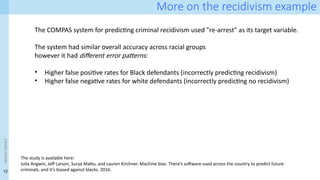 12
<event
name>
More on the recidivism example
The study is available here:
Julia Angwin, Jeff Larson, Surya Mattu, and Lauren Kirchner. Machine bias: There’s software used across the country to predict future
criminals. and it’s biased against blacks. 2016.
The COMPAS system for predicting criminal recidivism used "re-arrest" as its target variable.
The system had similar overall accuracy across racial groups
however it had different error patterns:
• Higher false positive rates for Black defendants (incorrectly predicting recidivism)
• Higher false negative rates for white defendants (incorrectly predicting no recidivism)
 