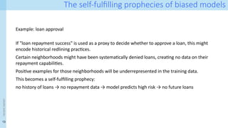 13
<event
name>
The self-fulfilling prophecies of biased models
Example: loan approval
If "loan repayment success" is used as a proxy to decide whether to approve a loan, this might
encode historical redlining practices.
Certain neighborhoods might have been systematically denied loans, creating no data on their
repayment capabilities.
Positive examples for those neighborhoods will be underrepresented in the training data.
This becomes a self-fulfilling prophecy:
no history of loans → no repayment data → model predicts high risk → no future loans
 