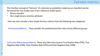 15
<event
name>
Fairness metrics
The intuitive concept of “fairness” of a decision (a prediction made by our classifier) can be
formalized for the simple case of our reference model space:
- Binary classifier
- One single binary sensitive attribute
Here we only consider a few simple fairness metrics from the following two categories:
Confusion Matrix-based Metrics. These also take into account True Positive Rate (TPR), True
Negative Rate (TNR), False Positive Rate (FPR),and False Negative Rate (FNR)
Parity-based Metrics. They consider the predicted positive rates across different groups
 