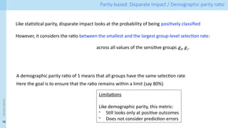18
<event
name> Parity-based: Disparate Impact / Demographic parity ratio
Like statistical parity, disparate impact looks at the probability of being positively classified
However, it considers the ratio between the smallest and the largest group-level selection rate:
A demographic parity ratio of 1 means that all groups have the same selection rate
Here the goal is to ensure that the ratio remains within a limit (say 80%)
Limitations
Like demographic parity, this metric:
- Still looks only at positive outcomes
- Does not consider prediction errors
across all values of the sensitive groups g0, g1.
 