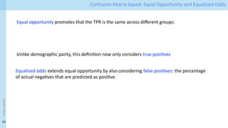 20
<event
name> Confusion Matrix-based: Equal Opportunity and Equalized Odds
Equal opportunity promotes that the TPR is the same across different groups:
Unlike demographic parity, this definition now only considers true positives
Equalised odds extends equal opportunity by also considering false positives: the percentage
of actual negatives that are predicted as positive.
 