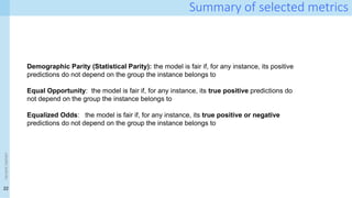 22
<event
name>
Summary of selected metrics
Demographic Parity (Statistical Parity): the model is fair if, for any instance, its positive
predictions do not depend on the group the instance belongs to
Equal Opportunity: the model is fair if, for any instance, its true positive predictions do
not depend on the group the instance belongs to
Equalized Odds: the model is fair if, for any instance, its true positive or negative
predictions do not depend on the group the instance belongs to
 