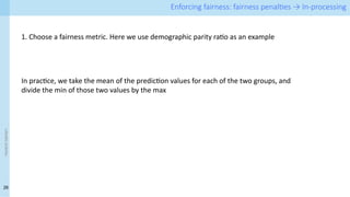 26
<event
name> Enforcing fairness: fairness penalties → In-processing
1. Choose a fairness metric. Here we use demographic parity ratio as an example
In practice, we take the mean of the prediction values for each of the two groups, and
divide the min of those two values by the max
 