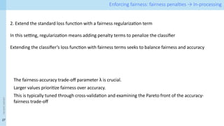 27
<event
name> Enforcing fairness: fairness penalties → In-processing
2. Extend the standard loss function with a fairness regularization term
In this setting, regularization means adding penalty terms to penalize the classifier
Extending the classifier’s loss function with fairness terms seeks to balance fairness and accuracy
The fairness-accuracy trade-off parameter λ is crucial.
Larger values prioritize fairness over accuracy.
This is typically tuned through cross-validation and examining the Pareto front of the accuracy-
fairness trade-off
 