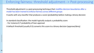 28
<event
name>
Enforcing fairness: threshold adjustment--> Post-processing
Threshold adjustment is a post-processing technique that modifies decision boundaries after a
model has been trained to enforce fairness across different groups
It works with any classifier that produces a score (probability) before making a binary decision
In standard classification: the model typically outputs a probability score
- For instance 0.7 probability of loan approval
A default threshold (usually 0.5) converts this score to a binary decision (approve/deny)
 