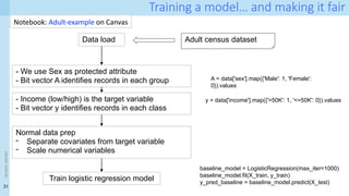 31
<event
name>
Training a model… and making it fair
Data load Adult census dataset
- We use Sex as protected attribute
- Bit vector A identifies records in each group A = data['sex'].map({'Male': 1, 'Female':
0}).values
- Income (low/high) is the target variable
- Bit vector y identifies records in each class
y = data['income'].map({'>50K': 1, '<=50K': 0}).values
Normal data prep
- Separate covariates from target variable
- Scale numerical variables
Train logistic regression model
baseline_model = LogisticRegression(max_iter=1000)
baseline_model.fit(X_train, y_train)
y_pred_baseline = baseline_model.predict(X_test)
Notebook: Adult-example on Canvas
 
