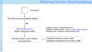 33
<event
name>
Restoring fairness: Data Reweighing
Calculate inverse probability weights
Training data
W
Train weights-aware
logistic regression model
weighted_model = LogisticRegression()
weighted_model.fit(X_train, y_train, sample_weight=weights)
weighted_pred = weighted_model.predict(X_test)
Weighted model accuracy: 0.855
Weighted model fairness DP ratio: 0.308
Calculate metric on the model’s
test predictions
 