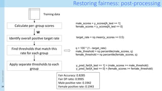34
<event
name>
Restoring fairness: post-processing
male_scores = y_scores[A_test == 1]
female_scores = y_scores[A_test == 0]
Calculate per- group scores
Training data
W
Identify overall positive target rate
Find thresholds that match this
rate for each group
target_rate = np.mean(y_scores >= 0.5)
q = 100 * (1 - target_rate)
male_threshold = np.percentile(male_scores, q)
female_threshold = np.percentile(female_scores, q)
Apply separate thresholds to each
group
y_pred_fair[A_test == 1] = (male_scores >= male_threshold)
y_pred_fair[A_test == 0] = (female_scores >= female_threshold)
Fair Accuracy: 0.8285
Fair DP ratio: 0.9995
Male positive rate: 0.1942
Female positive rate: 0.1943
 
