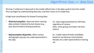 5
<event
name>
Algorithmic bias--> data bias
The bias (“unfairness”) observed in the model reflects bias in the data used to train the model
Thus we begin by understanding data bias, and then move on to model bias.
A high level classification for biased Training Data:
- Historical prejudice: observed when training
data contains historical human biases (e.g.,
past discriminatory lending practices)
- Representation disparities: When certain
demographic groups are underrepresented in
the data
Ex.: loans approved based on ethnicity
regardless of income
(bias: some groups are lower risk than
others)
Ex.: model rejects female candidates
based on sex because most positive
females are under-represented in training
set
 