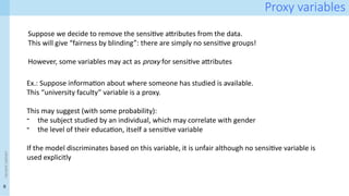 6
<event
name>
Proxy variables
Ex.: Suppose information about where someone has studied is available.
This “university faculty” variable is a proxy.
This may suggest (with some probability):
- the subject studied by an individual, which may correlate with gender
- the level of their education, itself a sensitive variable
If the model discriminates based on this variable, it is unfair although no sensitive variable is
used explicitly
Suppose we decide to remove the sensitive attributes from the data.
This will give “fairness by blinding”: there are simply no sensitive groups!
However, some variables may act as proxy for sensitive attributes
 