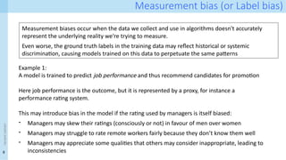 8
<event
name>
Measurement bias (or Label bias)
Measurement biases occur when the data we collect and use in algorithms doesn't accurately
represent the underlying reality we're trying to measure.
Even worse, the ground truth labels in the training data may reflect historical or systemic
discrimination, causing models trained on this data to perpetuate the same patterns
Example 1:
A model is trained to predict job performance and thus recommend candidates for promotion
Here job performance is the outcome, but it is represented by a proxy, for instance a
performance rating system.
This may introduce bias in the model if the rating used by managers is itself biased:
- Managers may skew their ratings (consciously or not) in favour of men over women
- Managers may struggle to rate remote workers fairly because they don’t know them well
- Managers may appreciate some qualities that others may consider inappropriate, leading to
inconsistencies
 
