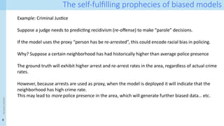 9
<event
name>
The self-fulfilling prophecies of biased models
Example: Criminal Justice
Suppose a judge needs to predicting recidivism (re-offense) to make “parole” decisions.
If the model uses the proxy “person has be re-arrested”, this could encode racial bias in policing.
Why? Suppose a certain neighborhood has had historically higher than average police presence
The ground truth will exhibit higher arrest and re-arrest rates in the area, regardless of actual crime
rates.
However, because arrests are used as proxy, when the model is deployed it will indicate that the
neighborhood has high crime rate.
This may lead to more police presence in the area, which will generate further biased data… etc.
 