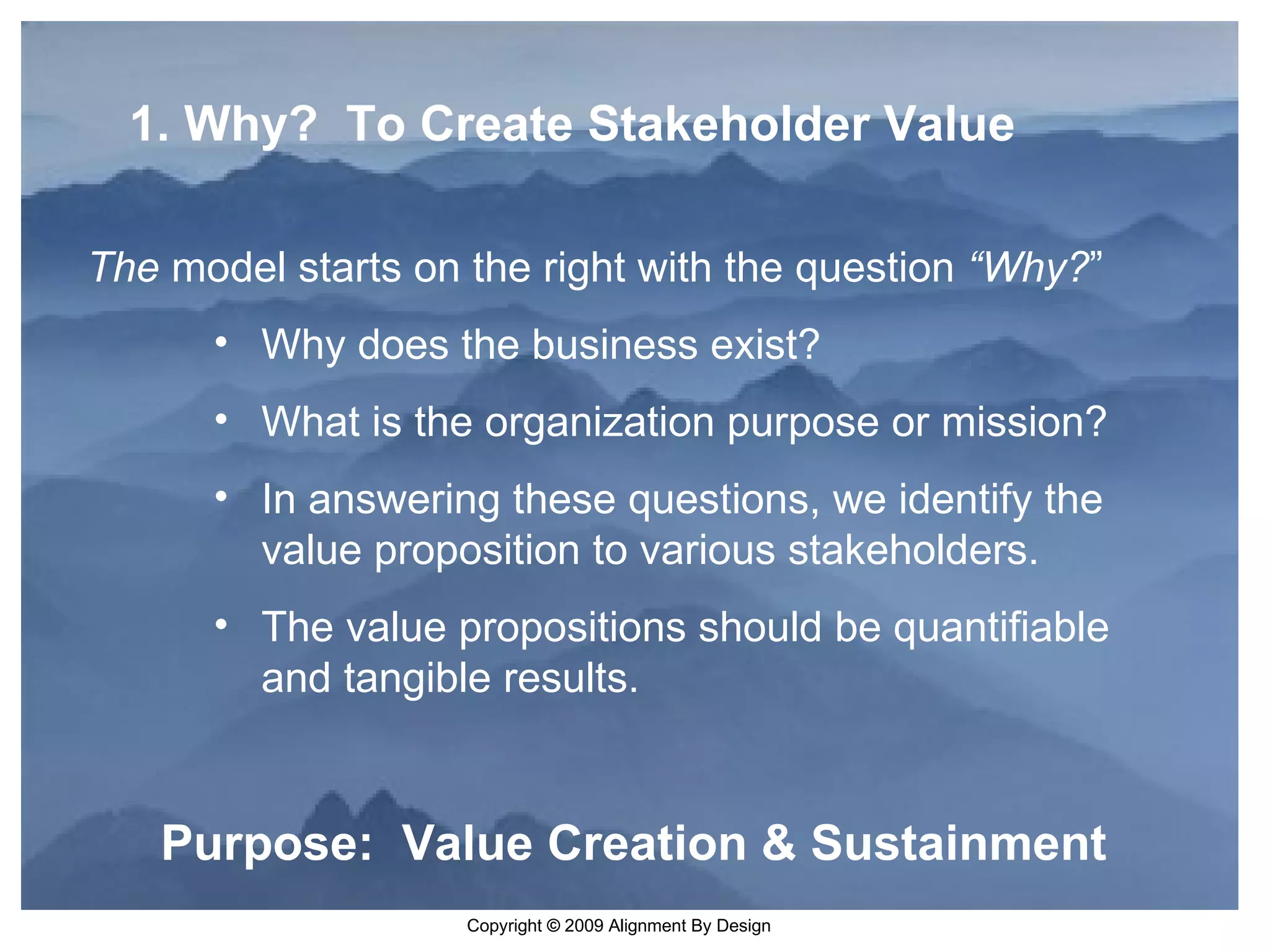 Purpose:  Value Creation & Sustainment   1. Why?  To Create Stakeholder Value The  model starts on the right with the question  “Why? ”   Why does the business exist? What is the organization purpose or mission? In answering these questions, we identify the value proposition to various stakeholders. The value propositions should be quantifiable and tangible results. 