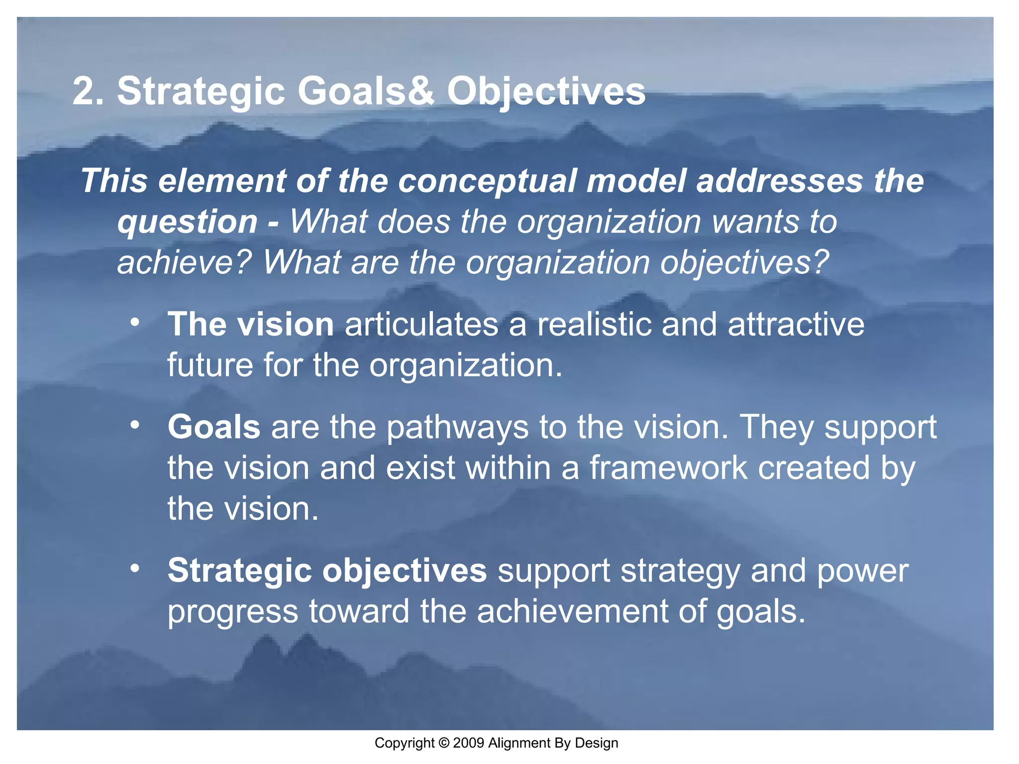2. Strategic Goals& Objectives This element of the conceptual model addresses the question -  What does the organization wants to achieve? What are the organization objectives?  The vision  articulates a realistic and attractive future for the organization.  Goals  are the pathways to the vision. They support the vision and exist within a framework created by the vision.  Strategic objectives  support strategy and power progress toward the achievement of goals.  