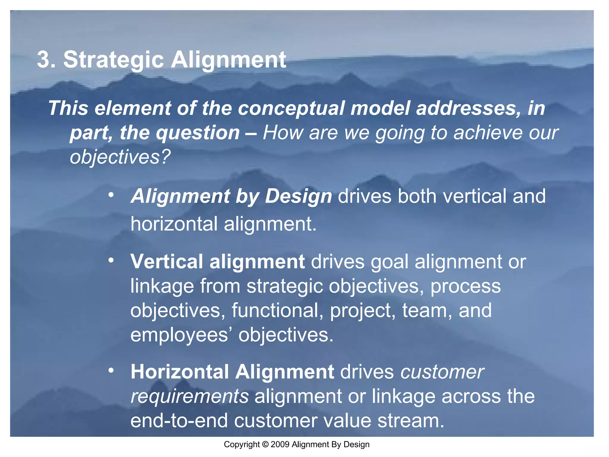 3. Strategic Alignment This element of the conceptual model addresses, in part, the question –  How are we going to achieve our objectives? Alignment by Design  drives both vertical and horizontal alignment.   Vertical alignment  drives goal alignment or linkage from strategic objectives, process objectives, functional, project, team, and employees’ objectives.  Horizontal Alignment  drives  customer requirements  alignment or linkage across the end-to-end customer value stream. 