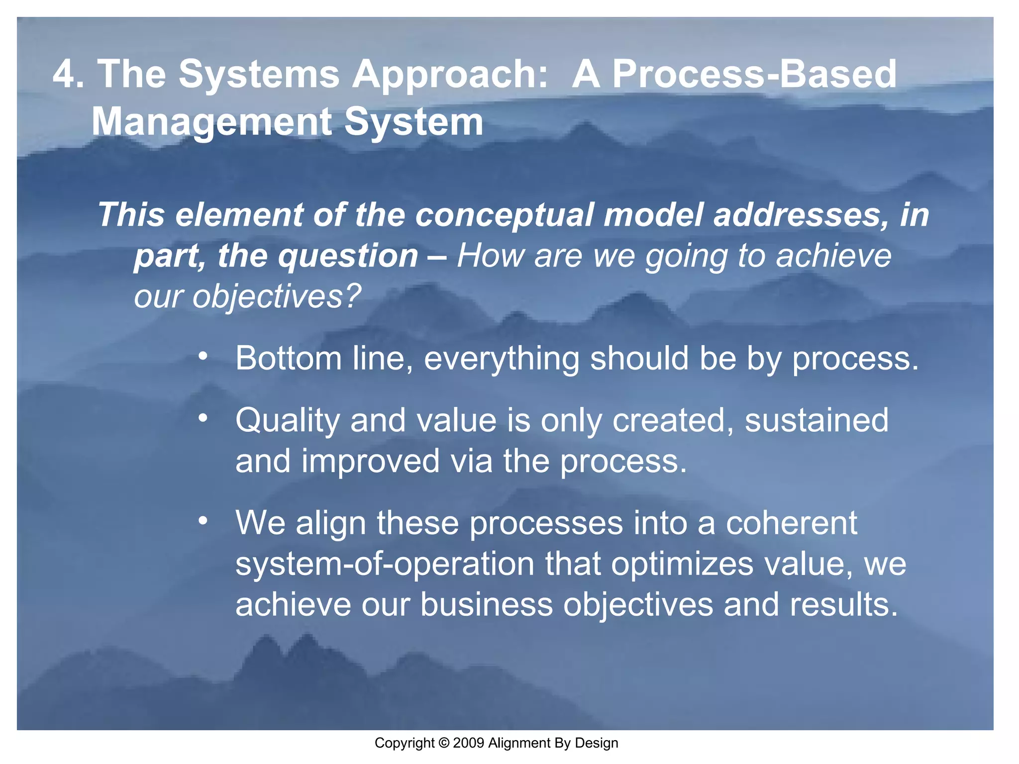 4. The Systems Approach:  A Process-Based Management System This element of the conceptual model addresses, in part, the question –  How are we going to achieve our objectives?   Bottom line, everything should be by process. Quality and value is only created, sustained and improved via the process.  We align these processes into a coherent system-of-operation that optimizes value, we achieve our business objectives and results.   