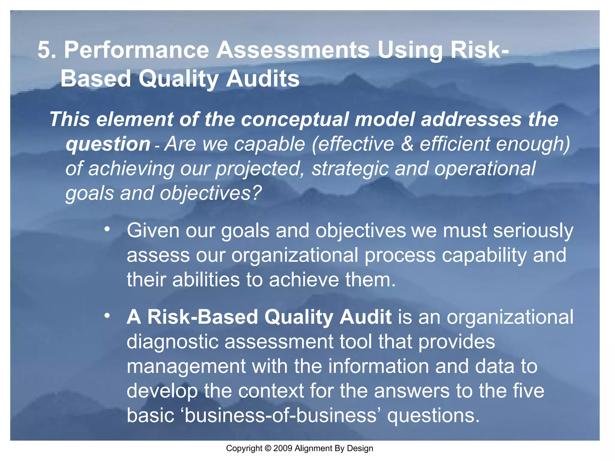 5. Performance Assessments Using Risk-Based Quality Audits   This element of the conceptual model addresses the question   -   Are we capable (effective & efficient enough) of achieving our projected, strategic and operational goals and objectives?  Given our goals and objectives   we must seriously assess our organizational process capability and their abilities to achieve them.  A Risk-Based Quality Audit  is an organizational diagnostic assessment tool that provides management with the information and data to develop the context for the answers to the five basic ‘business-of-business’ questions.  