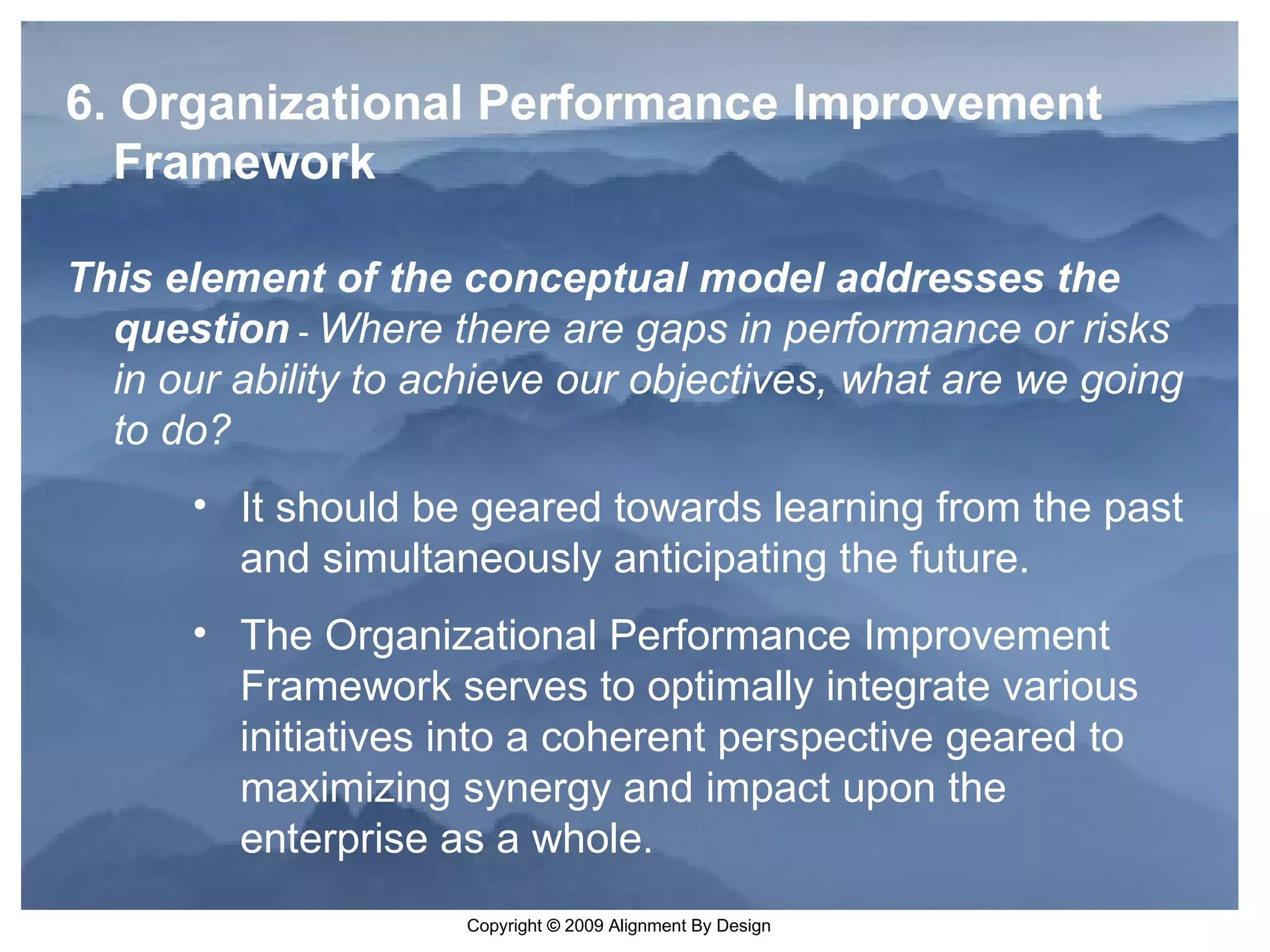 6. Organizational Performance Improvement Framework   This element of the conceptual model addresses the question   -  Where there are gaps in performance or risks in our ability to achieve our objectives, what are we going to do? It should be geared towards learning from the past and simultaneously anticipating the future.  The Organizational Performance Improvement Framework serves to optimally integrate various initiatives into a coherent perspective geared to maximizing synergy and impact upon the enterprise as a whole.  