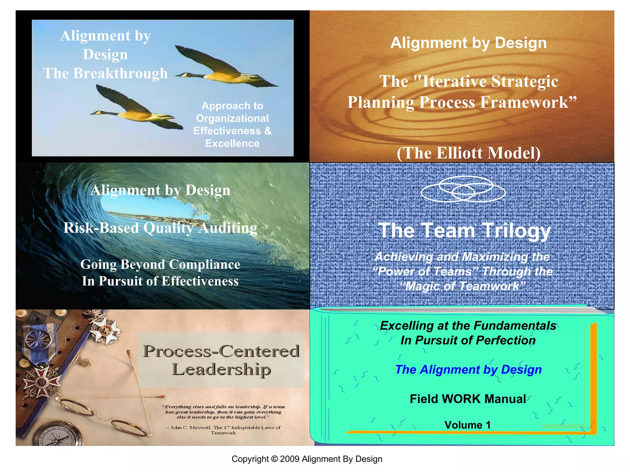 Alignment by Design The Breakthrough Approach to Organizational Effectiveness & Excellence Alignment by Design Risk-Based Quality Auditing Going Beyond Compliance In Pursuit of Effectiveness The &quot;Iterative Strategic Planning Process Framework”  (The Elliott Model) Alignment by Design The Team Trilogy Achieving and Maximizing the “Power of Teams” Through the “Magic of Teamwork” Excelling at the Fundamentals In Pursuit of Perfection The   Alignment by Design Field WORK Manual Volume 1 