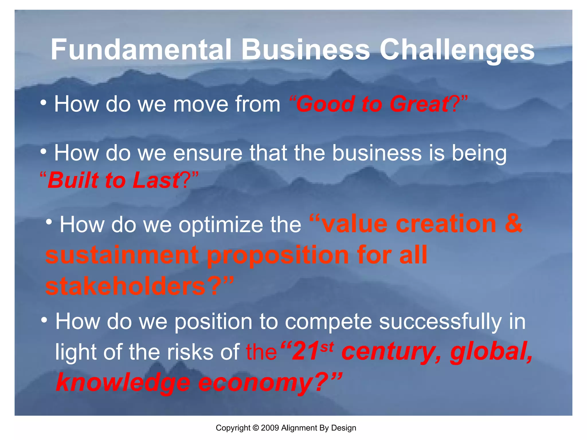 How do we position to compete successfully in light of the risks of  the “21 st  century, global, knowledge economy?” Fundamental Business Challenges How do we move from  “ Good to Great ?” How do we ensure that the business is being  “ Built to Last ?” How do we optimize the  “value creation & sustainment proposition for all stakeholders?” 