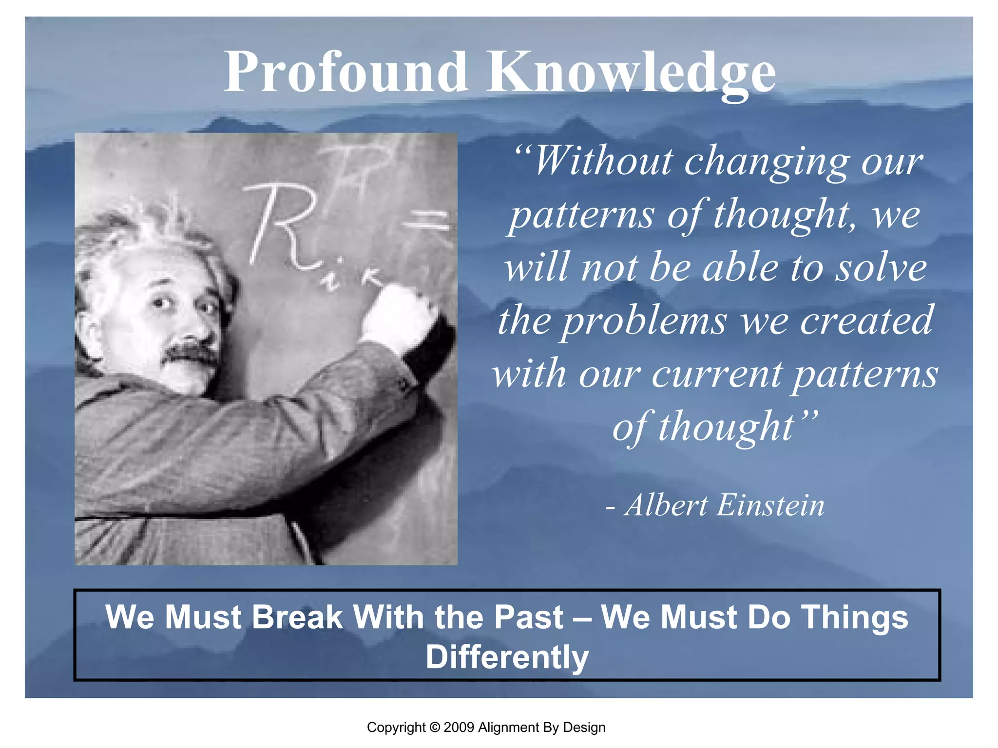 “ Without changing our patterns of thought, we will not be able to solve the problems we created with our current patterns of thought” - Albert Einstein Profound Knowledge  We Must Break With the Past – We Must Do Things Differently 