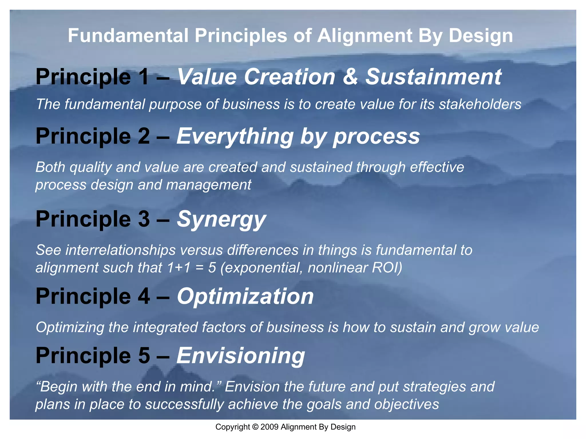 Fundamental Principles of Alignment By Design Principle 1 –  Value Creation & Sustainment The fundamental purpose of business is to create value for its stakeholders Principle 2 –  Everything by process Both quality and value are created and sustained through effective process design and management Principle 3 –  Synergy See interrelationships versus differences in things is fundamental to alignment such that 1+1 = 5 (exponential, nonlinear ROI) Principle 4 –  Optimization Optimizing the integrated factors of business is how to sustain and grow value Principle 5 –  Envisioning “ Begin with the end in mind.” Envision the future and put strategies and plans in place to successfully achieve the goals and objectives 