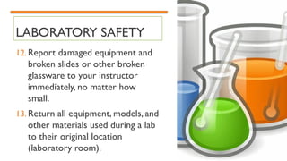 LABORATORY SAFETY
12. Report damaged equipment and
broken slides or other broken
glassware to your instructor
immediately, no matter how
small.
13. Return all equipment, models, and
other materials used during a lab
to their original location
(laboratory room).
 