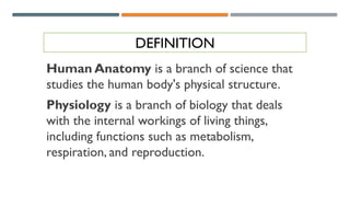 DEFINITION
Human Anatomy is a branch of science that
studies the human body's physical structure.
Physiology is a branch of biology that deals
with the internal workings of living things,
including functions such as metabolism,
respiration, and reproduction.
 