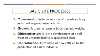 BASIC LIFE PROCESSES
3. Movement: It includes motion of the whole body,
individual organs, single cells, etc.
4. Growth: It is an increase in body size and weight.
5. Differentiation: It is the development of a cell
from an unspecialized to a specialized state.
6. Reproduction: Formation of new cells or to the
production of a new individual.
 