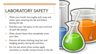 LABORATORY SAFETY
1. Wash your hands thoroughly with soap and
water upon entering the lab and before
leaving the lab.
2. Disinfect your lab space at the start and end
of each lab session.
3. Wear closed shoes that completely cover
your feet.
4. Restrain all loose clothing, long hair, and
dangling jewelry during lab activities.
5. Do not eat, drink, chew, smoke, apply
cosmetics, or handle contact lenses in the lab.
 