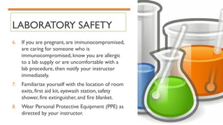 LABORATORY SAFETY
6. If you are pregnant, are immunocompromised,
are caring for someone who is
immunocompromised, know you are allergic
to a lab supply or are uncomfortable with a
lab procedure, then notify your instructor
immediately.
7. Familiarize yourself with the location of room
exits, first aid kit, eyewash station, safety
shower, fire extinguisher, and fire blanket.
8. Wear Personal Protective Equipment (PPE) as
directed by your instructor.
 